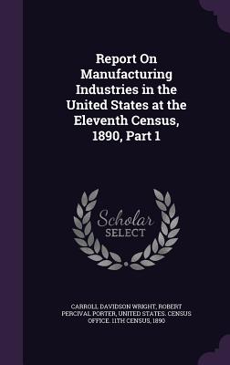 Report On Manufacturing Industries in the United States at the Eleventh Census, 1890, Part 1 - Wright, Carroll Davidson, and Porter, Robert Percival, and United States Census Office 11th Censu (Creator)