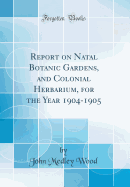 Report on Natal Botanic Gardens, and Colonial Herbarium, for the Year 1904-1905 (Classic Reprint)