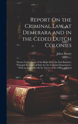 Report On the Criminal Law at Demerara and in the Ceded Dutch Colonies: Drawn Up by Desire of the Right Hon. the Earl Bathurst, Principal Secretary of State for the Colonial Department: With an Appendix On the Nature of the Office of Fiscal - Henry, Jabez