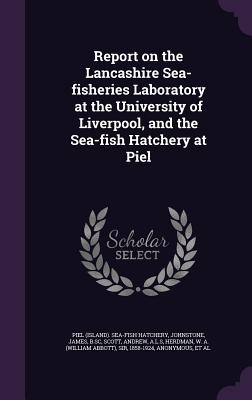 Report on the Lancashire Sea-fisheries Laboratory at the University of Liverpool, and the Sea-fish Hatchery at Piel - Hatchery, Piel Sea-Fish, and Johnstone, James, Sir, and Scott, Andrew