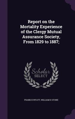 Report on the Mortality Experience of the Clergy Mutual Assurance Society, From 1829 to 1887; - Wyatt, Frank B, and Stone, William H