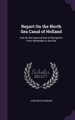 Report On the North Sea Canal of Holland: And On the Improvement of Navigation From Rotterdam to the Sea - Barnard, John Gross