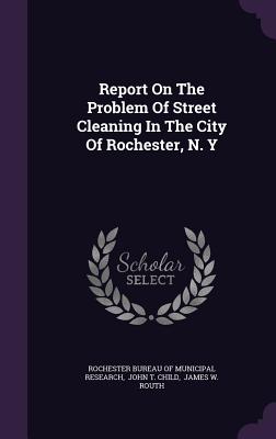 Report On The Problem Of Street Cleaning In The City Of Rochester, N. Y - Rochester Bureau of Municipal Research (Creator), and John T Child (Creator), and James W Routh (Creator)