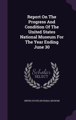 Report On The Progress And Condition Of The United States National Museum For The Year Ending June 30 - United States National Museum (Creator)
