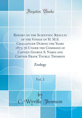 Report on the Scientific Results of the Voyage of H. M.S. Challenger During the Years 1873-76 Under the Command of Captain George S. Nares and Captain Frank Tourle Thomson, Vol. 2: Zoology (Classic Reprint) - Thomson, C Wyville