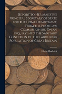 Report to Her Majesty's Principal Secretary of State for the Home Department, From the Poor Law Commissioners, On an Inquiry Into the Sanitary Condition of the Labouring Population of Great Britain