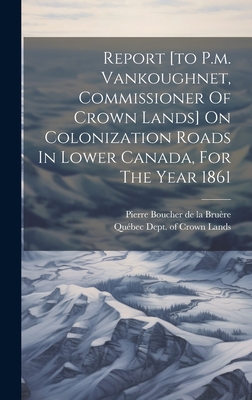 Report [to P.m. Vankoughnet, Commissioner Of Crown Lands] On Colonization Roads In Lower Canada, For The Year 1861 - Qubec (Province) Dept of Crown Lands (Creator), and Pierre Boucher de la Brure (Creator)