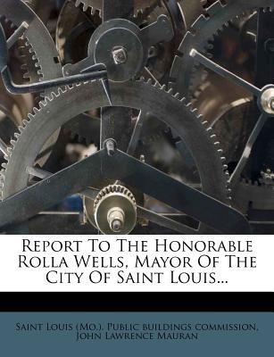 Report to the Honorable Rolla Wells, Mayor of the City of Saint Louis - Saint Louis (Mo ) Public Buildings Comm (Creator), and John Lawrence Mauran (Creator)