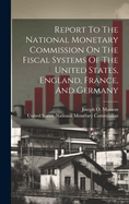 Report To The National Monetary Commission On The Fiscal Systems Of The United States, England, France, And Germany