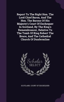 Report To The Right Hon. The Lord Chief Baron, And The Hon. The Barons Of His Majesty's Court Of Exchequer In Scotland, By The King's Remembrancer, Relative To The Tomb Of King Robert The Bruce, And The Cathedral Church Of Dunfermline - Scotland Court of Exchequer (Creator)