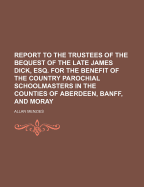 Report to the Trustees of the Bequest of the Late James Dick, Esq. for the Benefit of the Country Parochial Schoolmasters in the Counties of Aberdeen, Banff, and Moray
