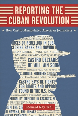 Reporting the Cuban Revolution: How Castro Manipulated American Journalists - Teel, Leonard Ray