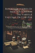 Reports Of A Series Of Inoculations For The Variol Vaccin, Or Cow-pox: With Remarks And Observations On This Disease, Considered As A Substitute For The Small-pox. By William Woodville,