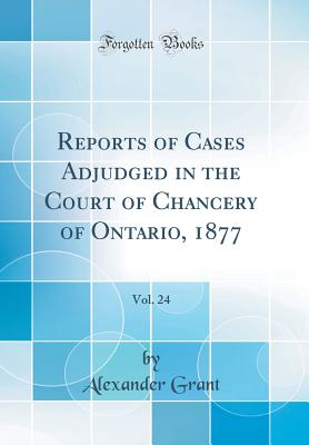 Reports of Cases Adjudged in the Court of Chancery of Ontario, 1877, Vol. 24 (Classic Reprint) - Grant, Alexander, Sir