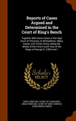 Reports of Cases Argued and Determined in the Court of King's Bench: Together With Some Cases in the High Court of Chancery, in Michaelmas, Hilary, Easter, and Trinity Terms, Being the Whole of the Forty-Fourth Year of the Reign of George Iii. (1803 and 1 - Great Britain Court of Chancery (Creator), and Great Britain Court of King's Bench (Creator), and Smith, John Prince