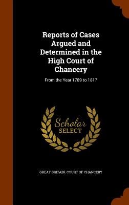 Reports of Cases Argued and Determined in the High Court of Chancery: From the Year 1789 to 1817 - Great Britain Court of Chancery (Creator)