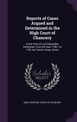 Reports of Cases Argued and Determined in the High Court of Chancery: In the Time of Lord Chancellor Hardwicke, From the Year 1746-7 to 1755. by Francis Vesey, Senior - Great Britain Court of Chancery (Creator)