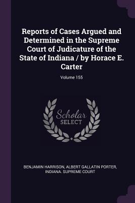 Reports of Cases Argued and Determined in the Supreme Court of Judicature of the State of Indiana / by Horace E. Carter; Volume 155 - Harrison, Benjamin, MD, Facep, and Porter, Albert Gallatin, and Indiana Supreme Court (Creator)