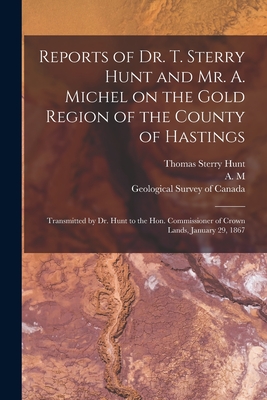 Reports of Dr. T. Sterry Hunt and Mr. A. Michel on the Gold Region of the County of Hastings [microform]: Transmitted by Dr. Hunt to the Hon. Commissioner of Crown Lands, January 29, 1867 - Hunt, Thomas Sterry 1826-1892, and A M (Creator), and Geological Survey of Canada (Creator)