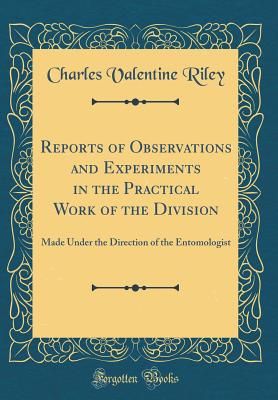 Reports of Observations and Experiments in the Practical Work of the Division: Made Under the Direction of the Entomologist (Classic Reprint) - Riley, Charles Valentine