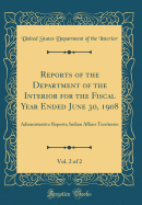 Reports of the Department of the Interior for the Fiscal Year Ended June 30, 1908, Vol. 2 of 2: Administrative Reports; Indian Affairs Territories (Classic Reprint)