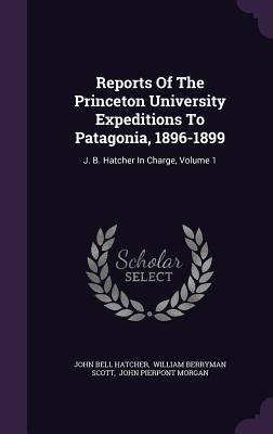 Reports Of The Princeton University Expeditions To Patagonia, 1896-1899: J. B. Hatcher In Charge, Volume 1 - Hatcher, John Bell, and William Berryman Scott (Creator), and John Pierpont Morgan (Creator)