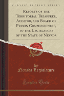 Reports of the Territorial Treasurer, Auditor, and Board of Prison Commissioners, to the Legislature of the State of Nevada (Classic Reprint)