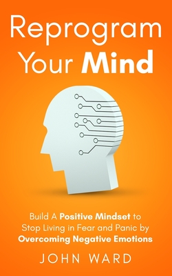 Reprogram Your Mind: Build A Positive Mindset To Stop Living In Fear And Panic By Overcoming Negative Emotions - Ward, John