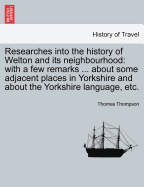 Researches Into the History of Welton and Its Neighbourhood: With a Few Remarks ... about Some Adjacent Places in Yorkshire and about the Yorkshire Language, Etc.