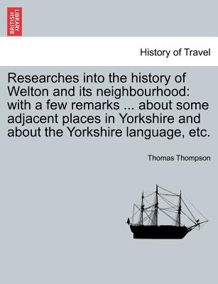 Researches Into the History of Welton and Its Neighbourhood: With a Few Remarks ... about Some Adjacent Places in Yorkshire and about the Yorkshire Language, Etc. - Thompson, Thomas