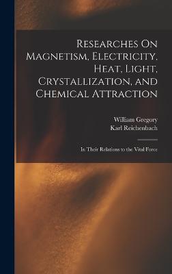 Researches On Magnetism, Electricity, Heat, Light, Crystallization, and Chemical Attraction: In Their Relations to the Vital Force - Gregory, William, and Reichenbach, Karl