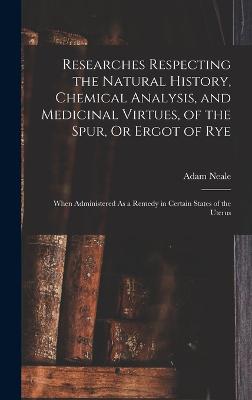 Researches Respecting the Natural History, Chemical Analysis, and Medicinal Virtues, of the Spur, Or Ergot of Rye: When Administered As a Remedy in Certain States of the Uterus - Neale, Adam