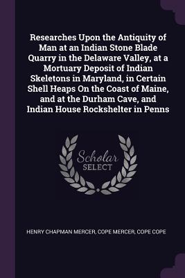 Researches Upon the Antiquity of Man at an Indian Stone Blade Quarry in the Delaware Valley, at a Mortuary Deposit of Indian Skeletons in Maryland, in Certain Shell Heaps On the Coast of Maine, and at the Durham Cave, and Indian House Rockshelter in Penns - Mercer, Henry Chapman, and Mercer, Cope, and Cope, Cope
