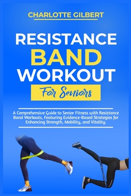 Resistance Band Workouts for Beginners: A Comprehensive Guide To Senior Fitness With Resistance Band Workouts, Featuring Evidence-Based Strategies For Enhancing Strength, Mobility, And Vitality - Gilbert, Charlotte