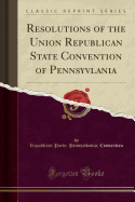 Resolutions of the Union Republican State Convention of Pennsyvlania (Classic Reprint)