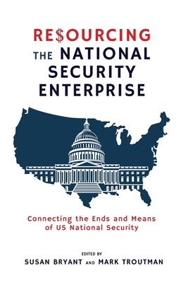Resourcing the National Security Enterprise: Connecting the Ends and Means of US National Security - Bryant, Susan (Editor), and Troutman, Mark (Editor)
