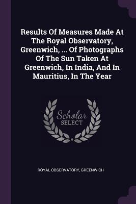 Results Of Measures Made At The Royal Observatory, Greenwich, ... Of Photographs Of The Sun Taken At Greenwich, In India, And In Mauritius, In The Year - Greenwich, Royal Observatory