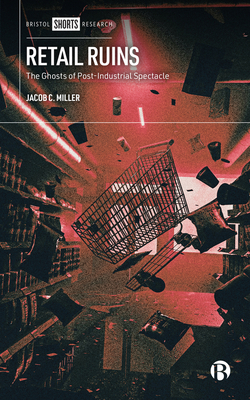 Retail Ruins: The Ghosts of Post-Industrial Spectacle - Miller, Jacob C.