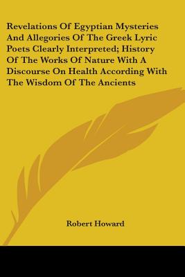 Revelations Of Egyptian Mysteries And Allegories Of The Greek Lyric Poets Clearly Interpreted; History Of The Works Of Nature With A Discourse On Health According With The Wisdom Of The Ancients - Howard, Robert, Sir