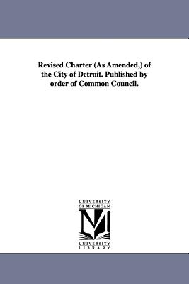 Revised Charter (as Amended, ) of the City of Detroit. Published by Order of Common Council. - Detroit (Mich ) Charters, (Mich ) Char