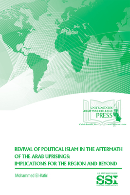 Revival of Political Islam in the Aftermath of the Arab Uprisings: Implications for the Region and Beyond - El-Katiri, Mohammed, Dr., and Strategic Studies Institute (U S ) (Editor), and Army War College (U S ) (Producer)