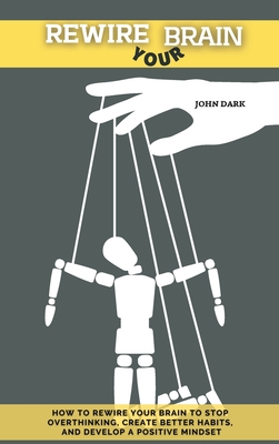 Rewire Your Brain: How to rewire your brain to stop overthinking, create better habits and develop a positive mindset. - Dark, John