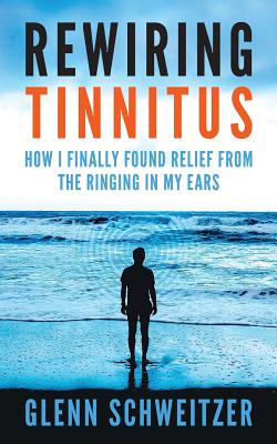 Rewiring Tinnitus: How I Finally Found Relief From The Ringing In My Ears - Schweitzer, Glenn