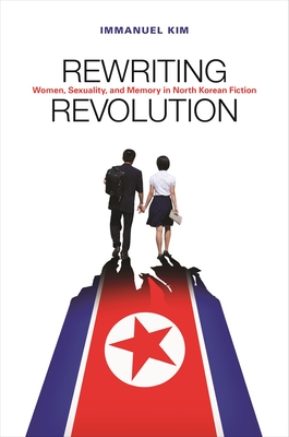 Rewriting Revolution: Women, Sexuality, and Memory in North Korean Fiction - Kim, Immanuel