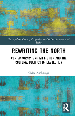 Rewriting the North: Contemporary British Fiction and the Cultural Politics of Devolution - Ashbridge, Chloe