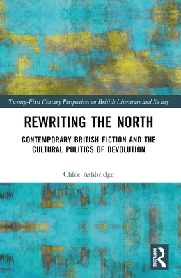 Rewriting the North: Contemporary British Fiction and the Cultural Politics of Devolution - Ashbridge, Chloe