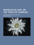 Richelieu in Love, or the Youth of Charles I: An Historical Comedy, in Five Acts, as Accepted at the Theatre Royal, Haymarket, and Prohibited by Authority of the Lord Chamberlain; With a Preface Explanatory (Classic Reprint)