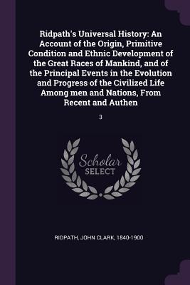 Ridpath's Universal History: An Account of the Origin, Primitive Condition and Ethnic Development of the Great Races of Mankind, and of the Principal Events in the Evolution and Progress of the Civilized Life Among men and Nations, From Recent and... - Ridpath, John Clark