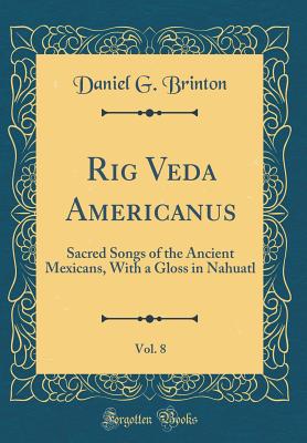 Rig Veda Americanus, Vol. 8: Sacred Songs of the Ancient Mexicans, with a Gloss in Nahuatl (Classic Reprint) - Brinton, Daniel G