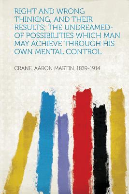 Right and Wrong Thinking, and Their Results; The Undreamed-Of Possibilities Which Man May Achieve Through His Own Mental Control - 1839-1914, Crane Aaron Martin